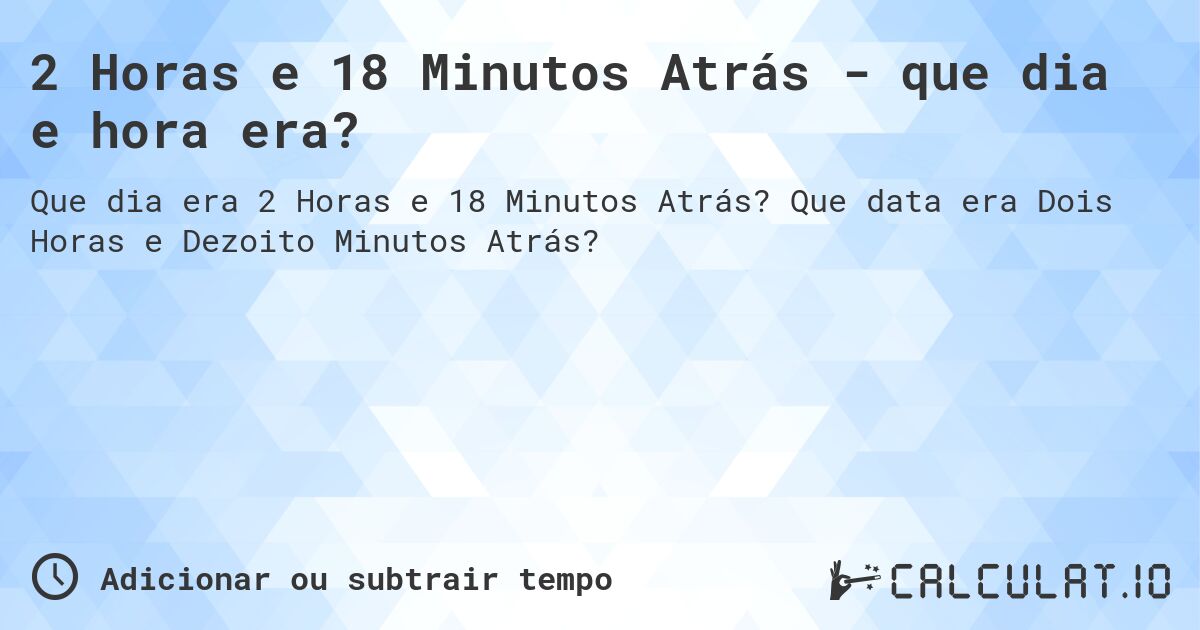 2 Horas e 18 Minutos Atrás - que dia e hora era?. Que data era Dois Horas e Dezoito Minutos Atrás?