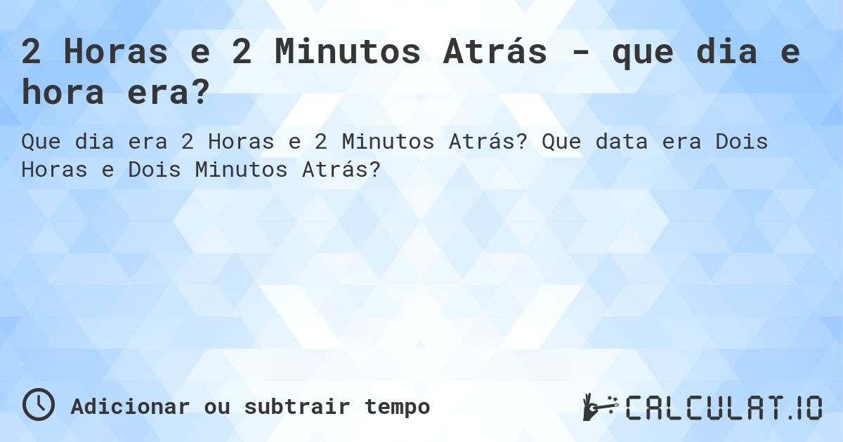 2 Horas e 2 Minutos Atrás - que dia e hora era?. Que data era Dois Horas e Dois Minutos Atrás?