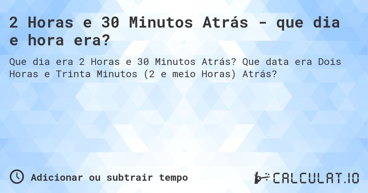 2 Horas e 30 Minutos Atrás - que dia e hora era?. Que data era Dois Horas e Trinta Minutos (2 e meio Horas) Atrás?