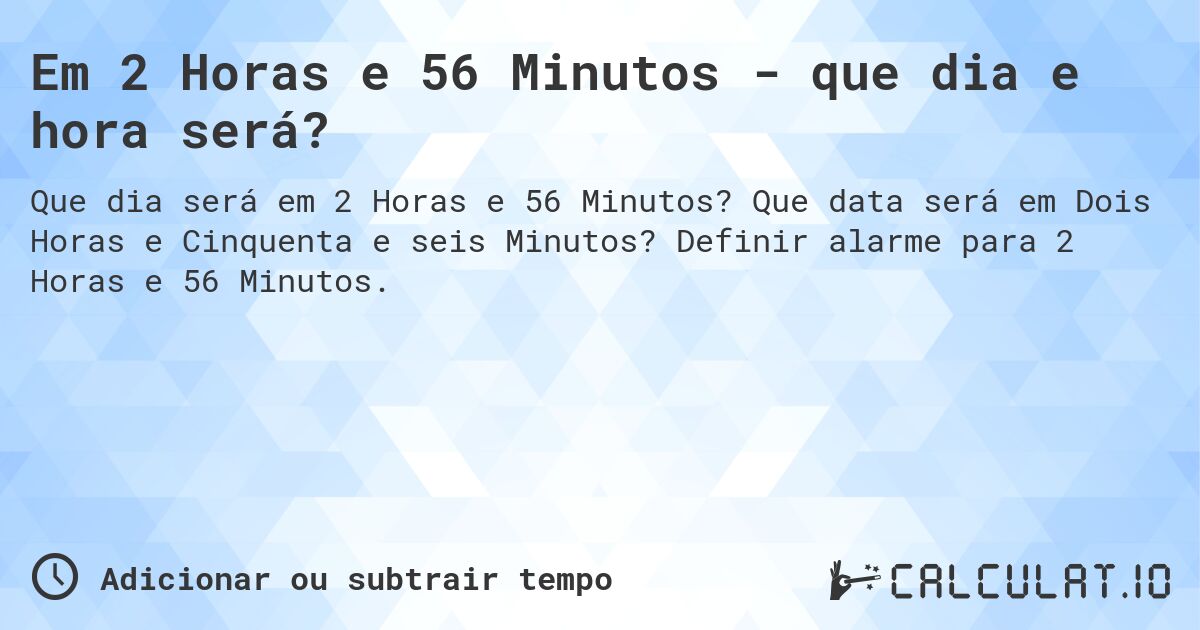 Em 2 Horas e 56 Minutos - que dia e hora será?. Que data será em Dois Horas e Cinquenta e seis Minutos? Definir alarme para 2 Horas e 56 Minutos.