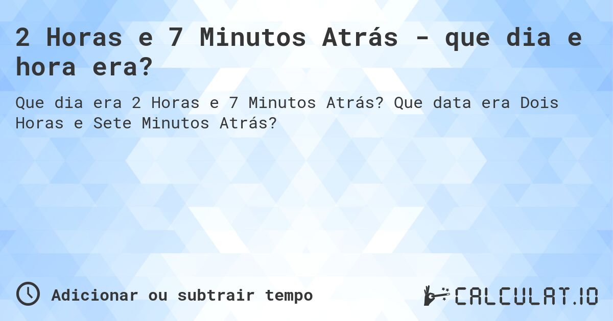 2 Horas e 7 Minutos Atrás - que dia e hora era?. Que data era Dois Horas e Sete Minutos Atrás?