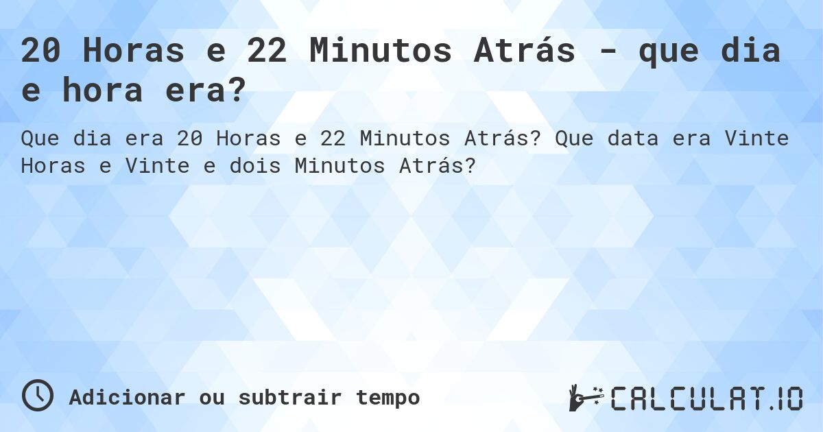 20 Horas e 22 Minutos Atrás - que dia e hora era?. Que data era Vinte Horas e Vinte e dois Minutos Atrás?
