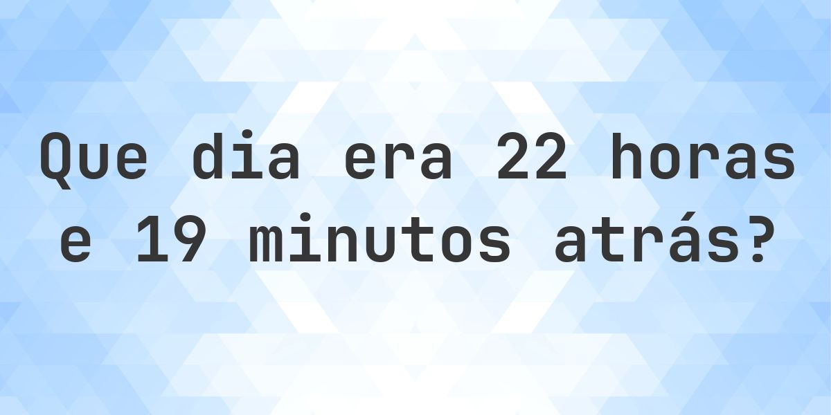 22 horas e 19 minutos atrás - que dia e hora era? - Calculatio