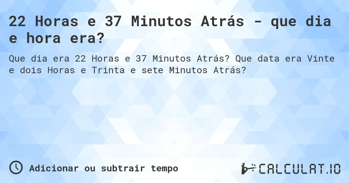 22 Horas e 37 Minutos Atrás - que dia e hora era?. Que data era Vinte e dois Horas e Trinta e sete Minutos Atrás?