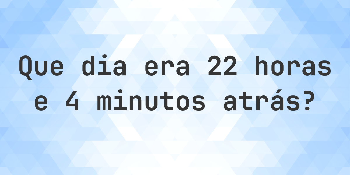 22 Horas e 4 Minutos Atrás - que dia e hora era? - Calculatio