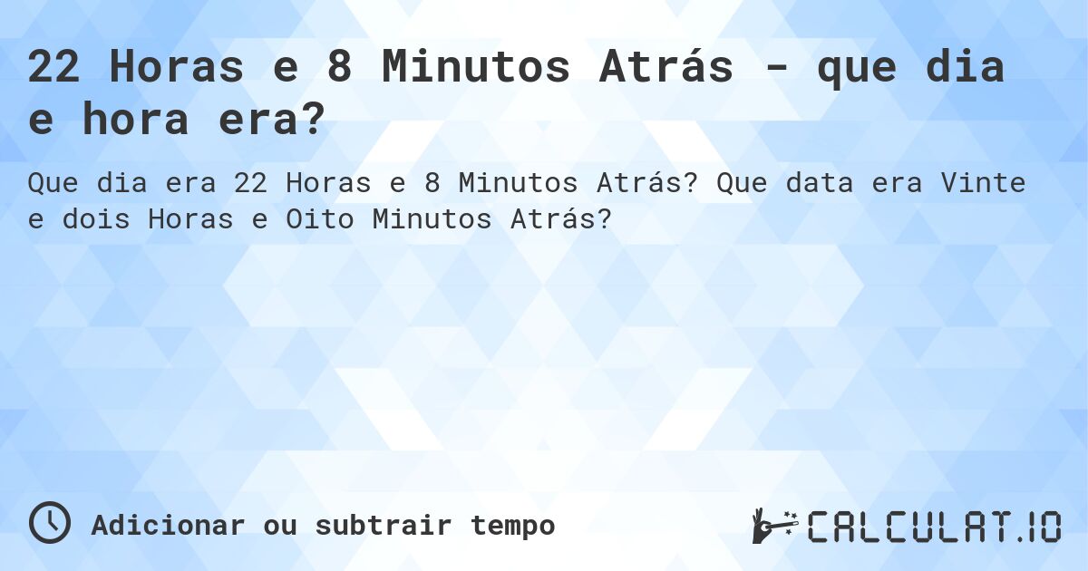 22 Horas e 8 Minutos Atrás - que dia e hora era?. Que data era Vinte e dois Horas e Oito Minutos Atrás?