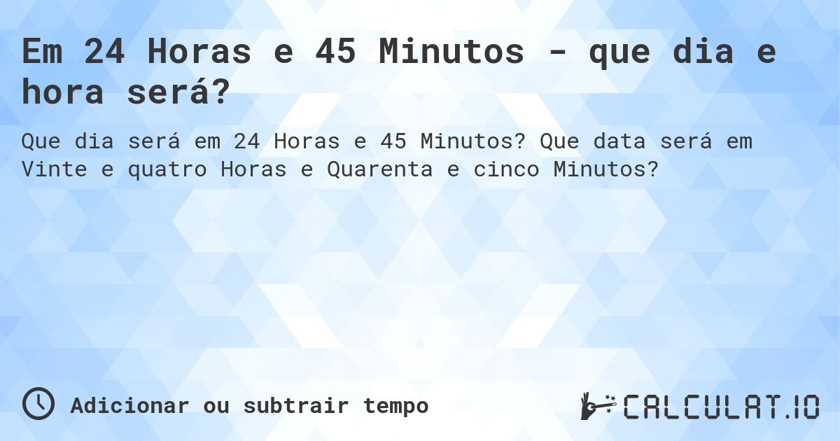Em 24 Horas e 45 Minutos - que dia e hora será?. Que data será em Vinte e quatro Horas e Quarenta e cinco Minutos?