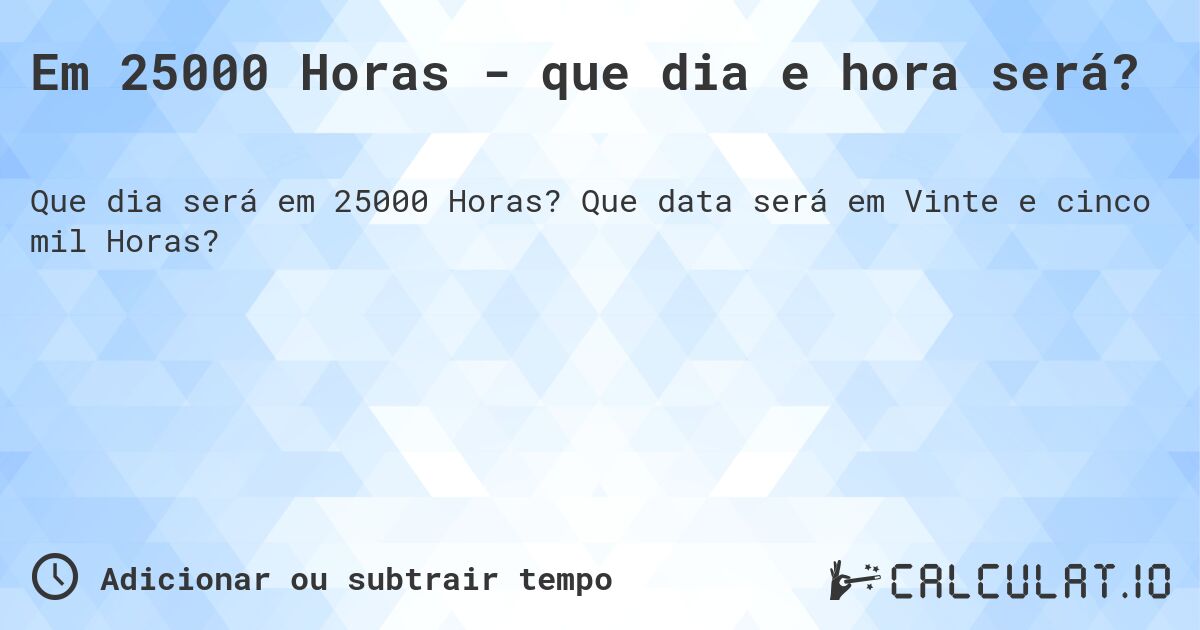 Em 25000 Horas - que dia e hora será?. Que data será em Vinte e cinco mil Horas?
