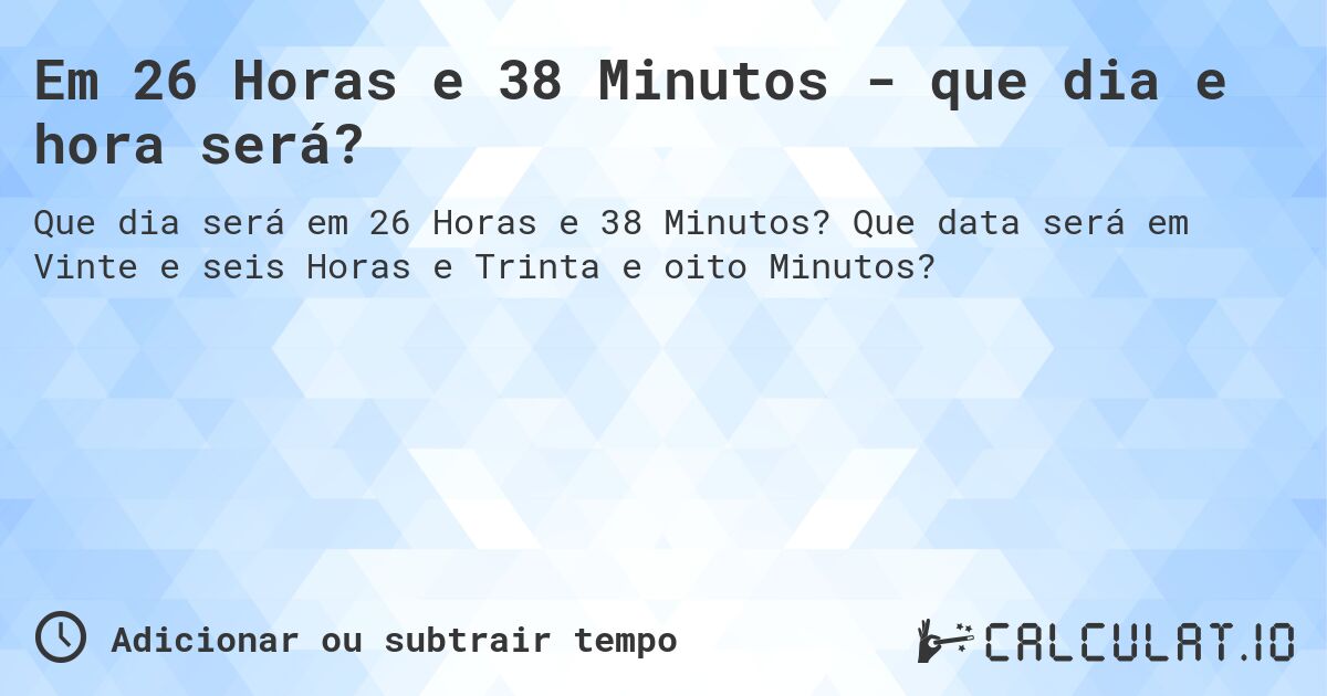 Em 26 Horas e 38 Minutos - que dia e hora será?. Que data será em Vinte e seis Horas e Trinta e oito Minutos?