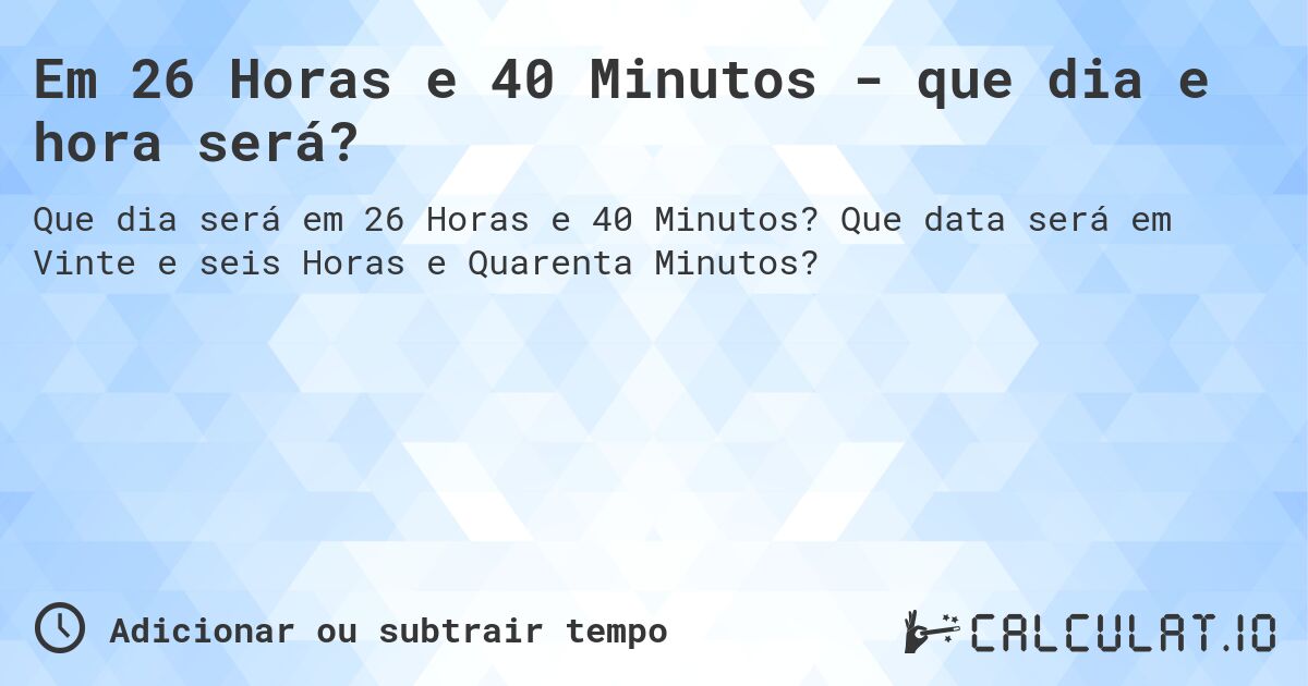 Em 26 Horas e 40 Minutos - que dia e hora será?. Que data será em Vinte e seis Horas e Quarenta Minutos?