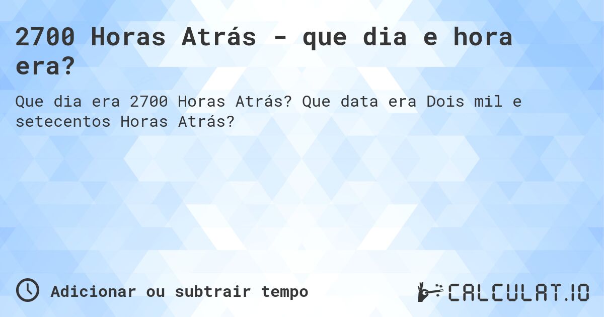 2700 Horas Atrás - que dia e hora era?. Que data era Dois mil e setecentos Horas Atrás?