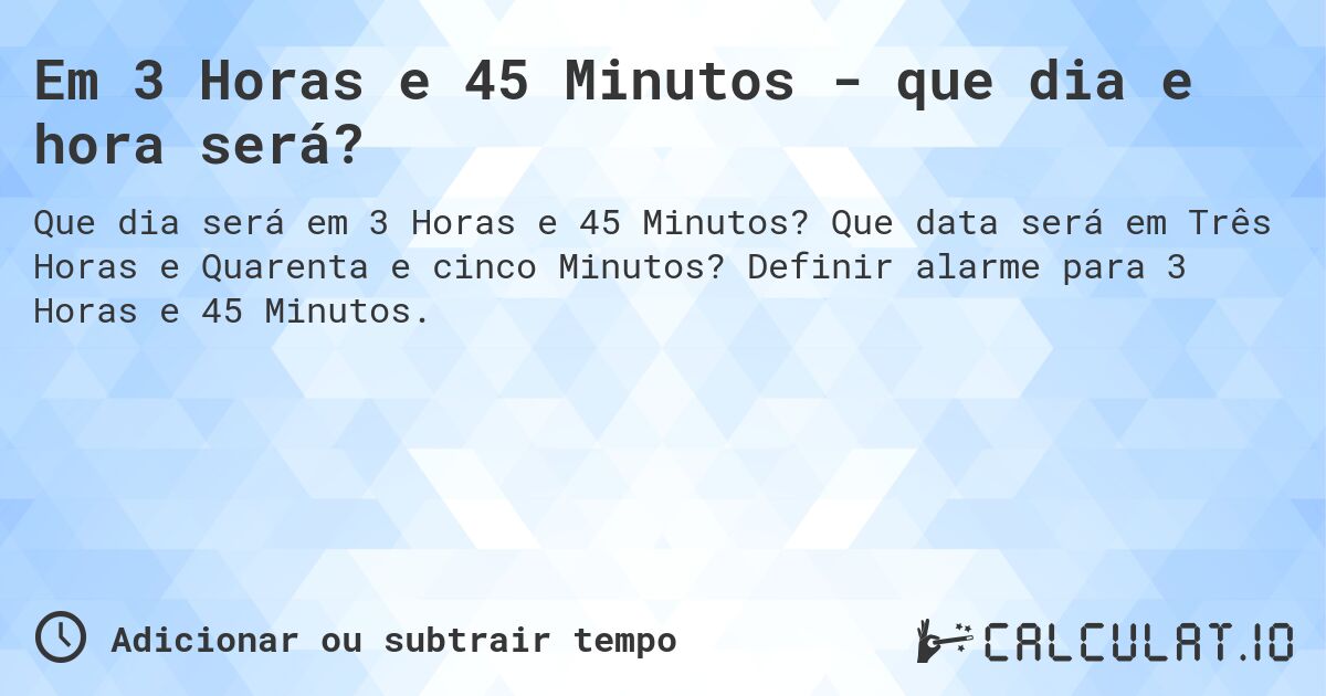 Em 3 Horas e 45 Minutos - que dia e hora será?. Que data será em Três Horas e Quarenta e cinco Minutos? Definir alarme para 3 Horas e 45 Minutos.