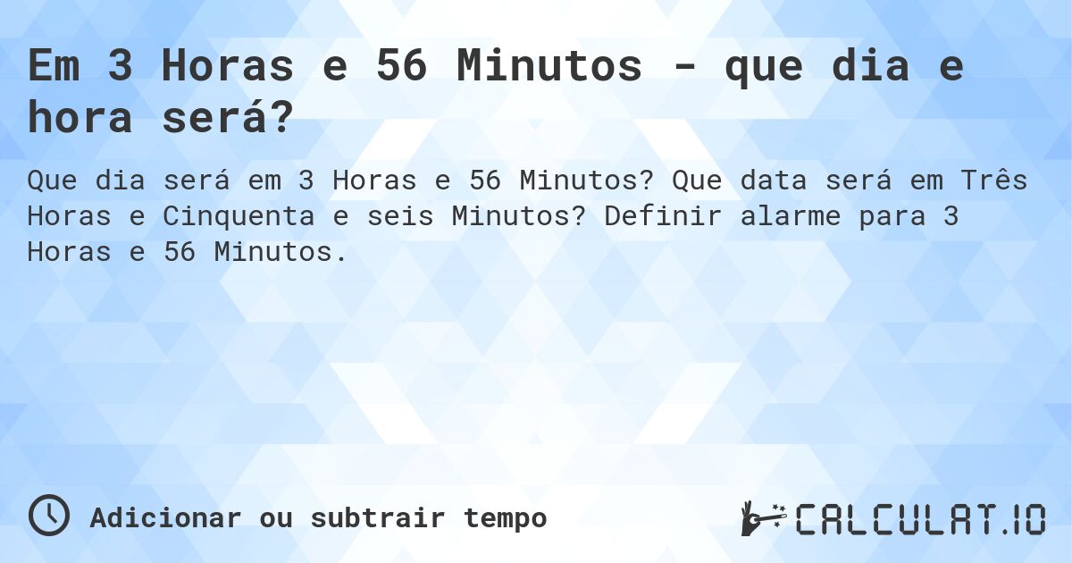 Em 3 Horas e 56 Minutos - que dia e hora será?. Que data será em Três Horas e Cinquenta e seis Minutos? Definir alarme para 3 Horas e 56 Minutos.