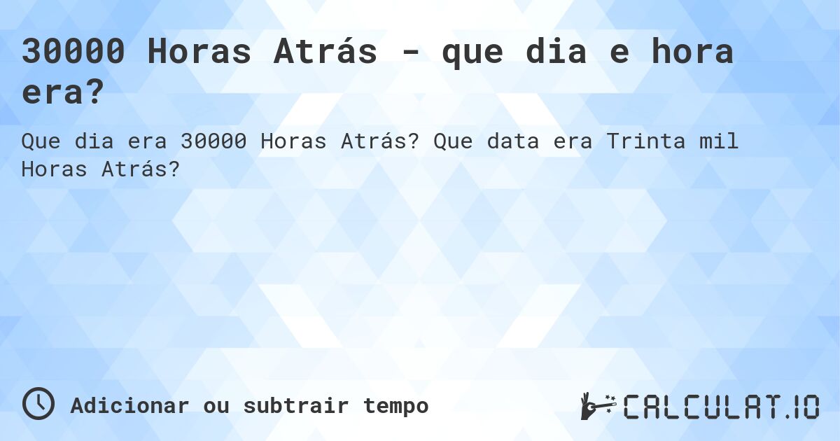 30000 Horas Atrás - que dia e hora era?. Que data era Trinta mil Horas Atrás?