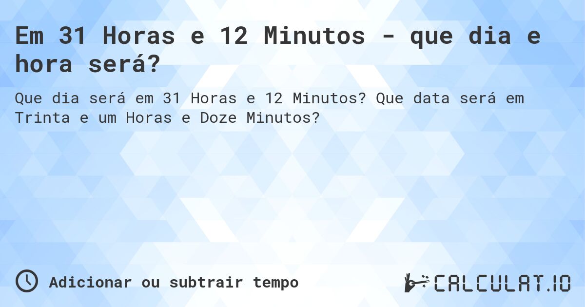 Em 31 Horas e 12 Minutos - que dia e hora será?. Que data será em Trinta e um Horas e Doze Minutos?