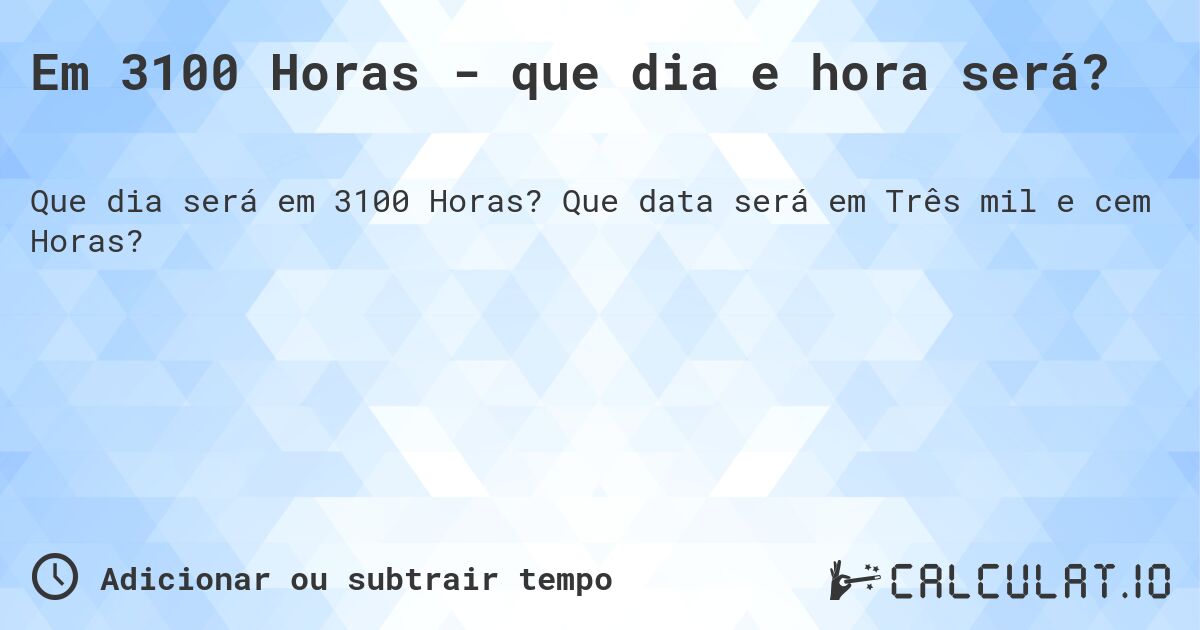 Em 3100 Horas - que dia e hora será?. Que data será em Três mil e cem Horas?