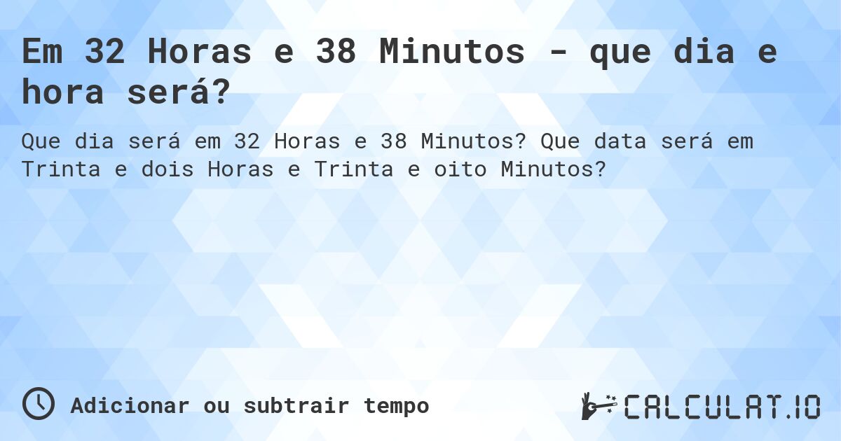 Em 32 Horas e 38 Minutos - que dia e hora será?. Que data será em Trinta e dois Horas e Trinta e oito Minutos?