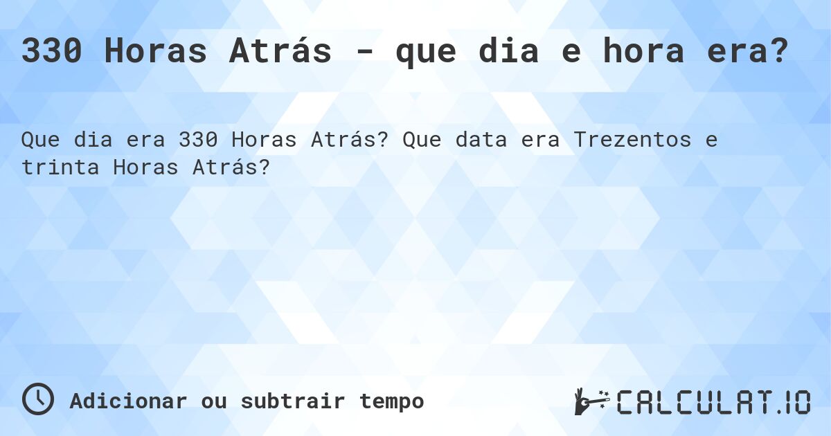 330 Horas Atrás - que dia e hora era?. Que data era Trezentos e trinta Horas Atrás?
