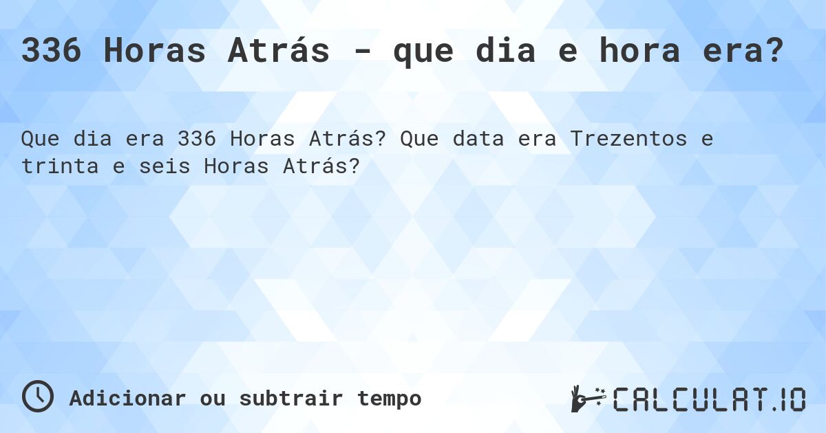 336 Horas Atrás - que dia e hora era?. Que data era Trezentos e trinta e seis Horas Atrás?