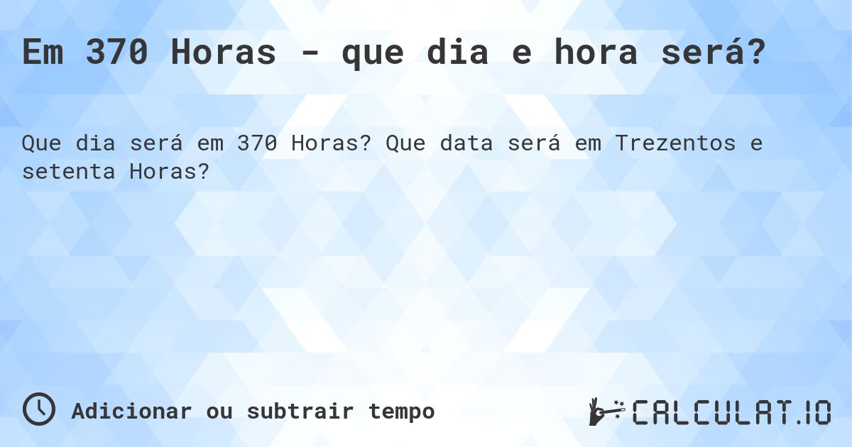 Em 370 Horas - que dia e hora será?. Que data será em Trezentos e setenta Horas?