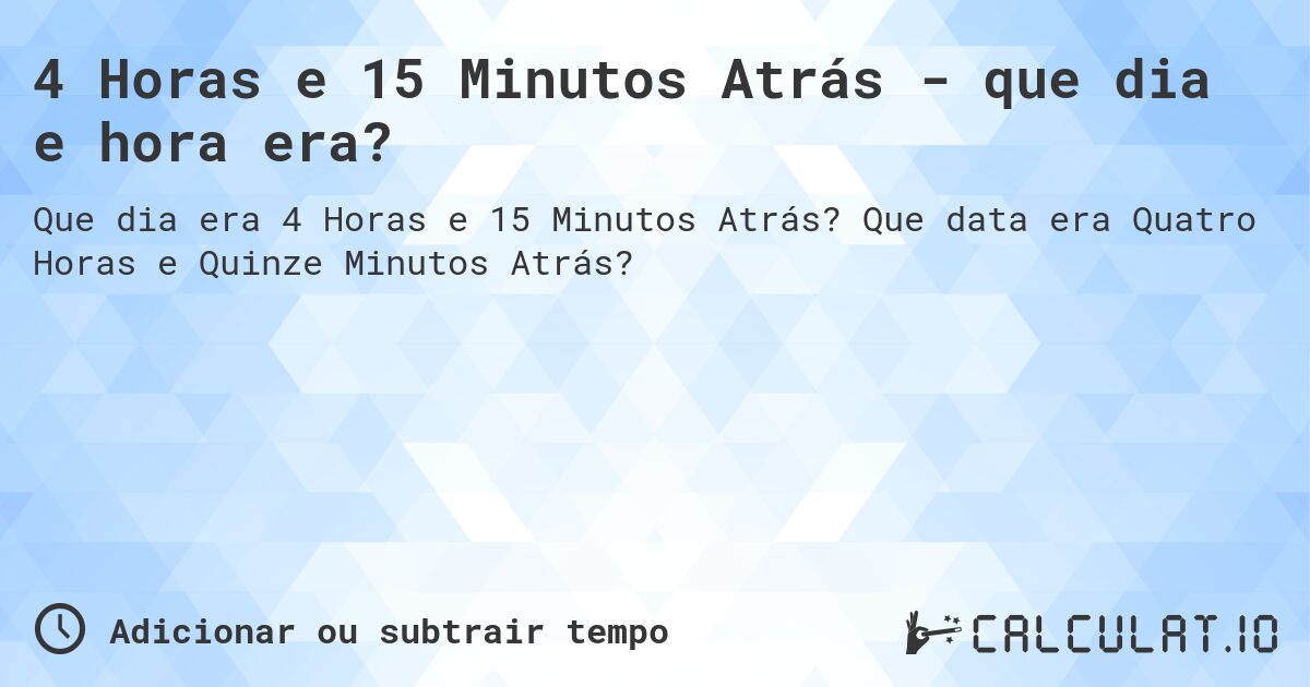 4 Horas e 15 Minutos Atrás - que dia e hora era?. Que data era Quatro Horas e Quinze Minutos Atrás?