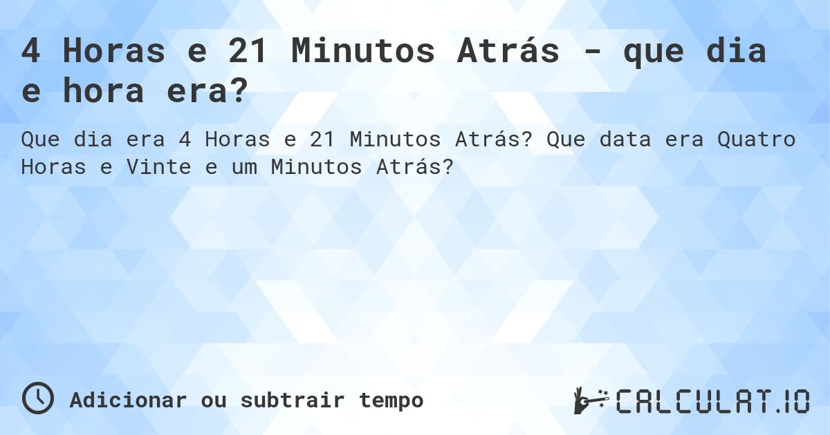 4 Horas e 21 Minutos Atrás - que dia e hora era?. Que data era Quatro Horas e Vinte e um Minutos Atrás?