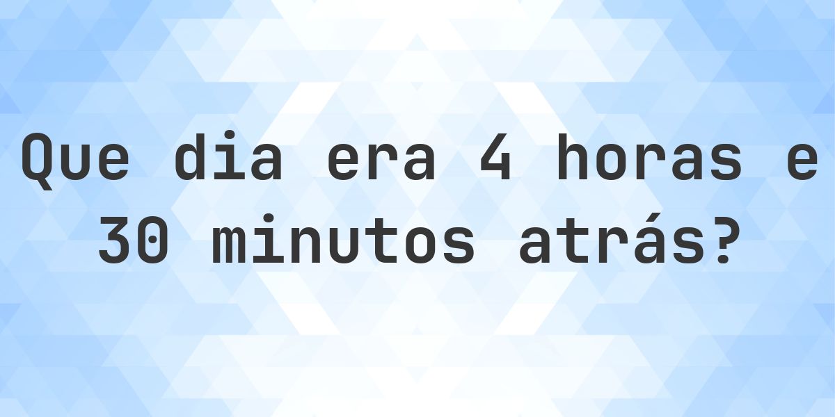 4 horas e 30 minutos atrás - que dia e hora era? - Calculatio