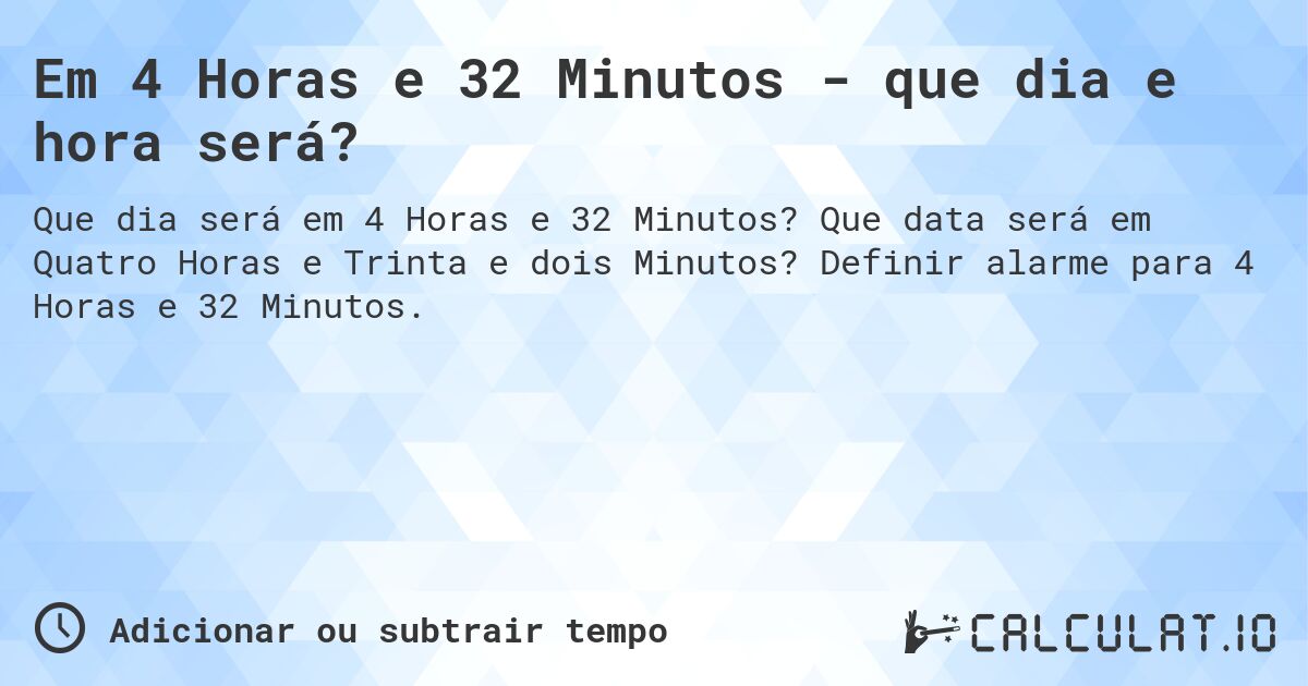 Em 4 Horas e 32 Minutos - que dia e hora será?. Que data será em Quatro Horas e Trinta e dois Minutos? Definir alarme para 4 Horas e 32 Minutos.