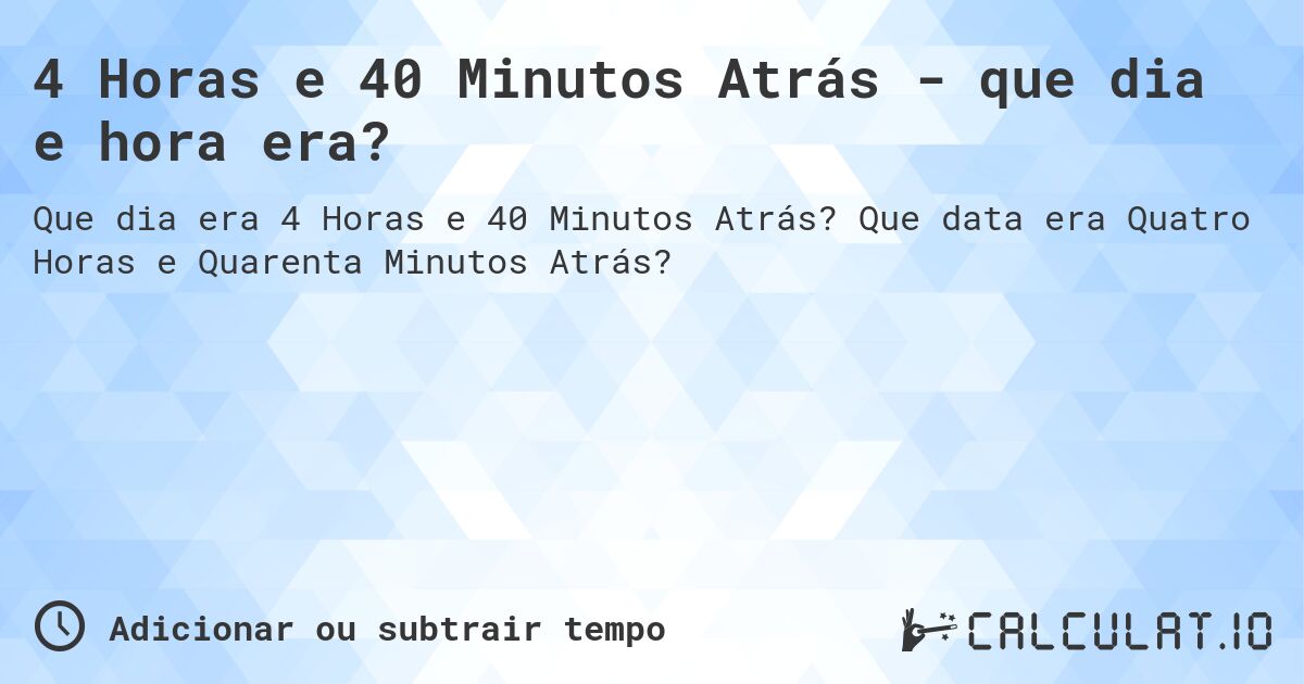 4 Horas e 40 Minutos Atrás - que dia e hora era?. Que data era Quatro Horas e Quarenta Minutos Atrás?