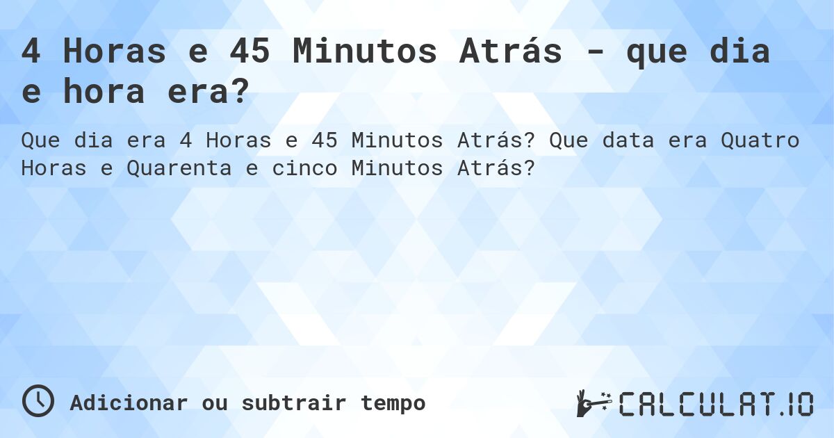 4 Horas e 45 Minutos Atrás - que dia e hora era?. Que data era Quatro Horas e Quarenta e cinco Minutos Atrás?