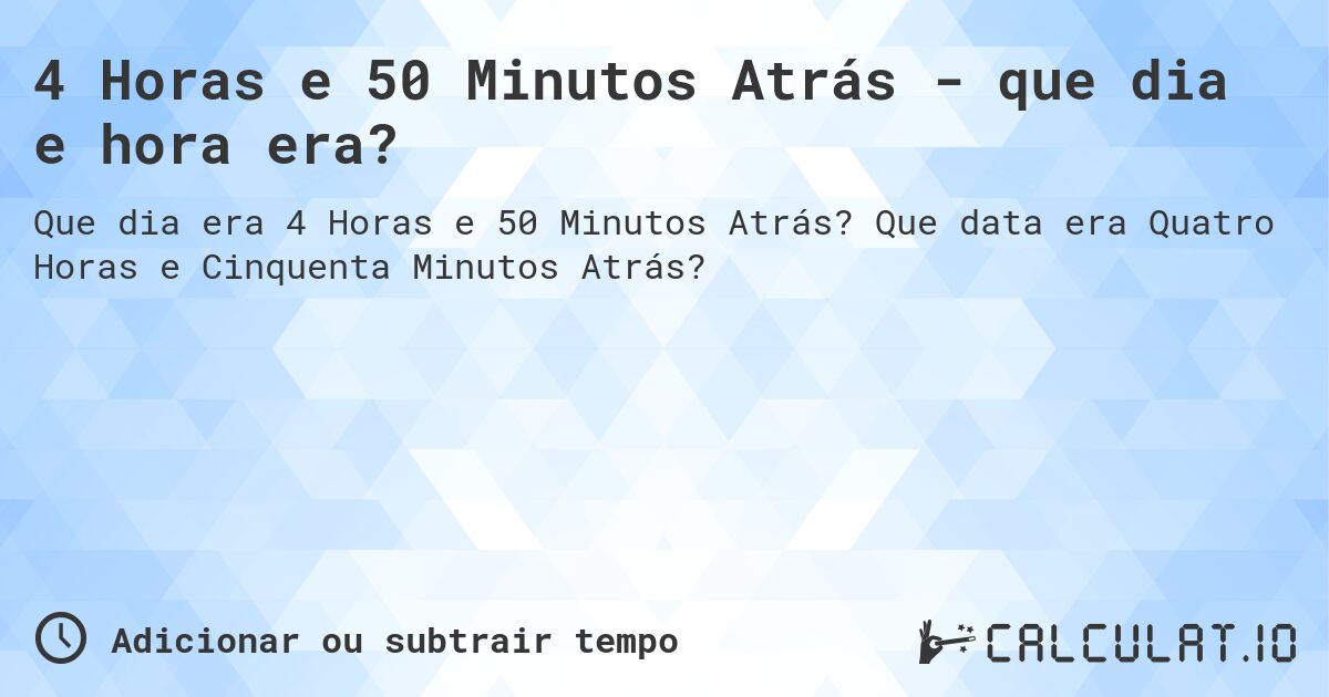 4 Horas e 50 Minutos Atrás - que dia e hora era?. Que data era Quatro Horas e Cinquenta Minutos Atrás?