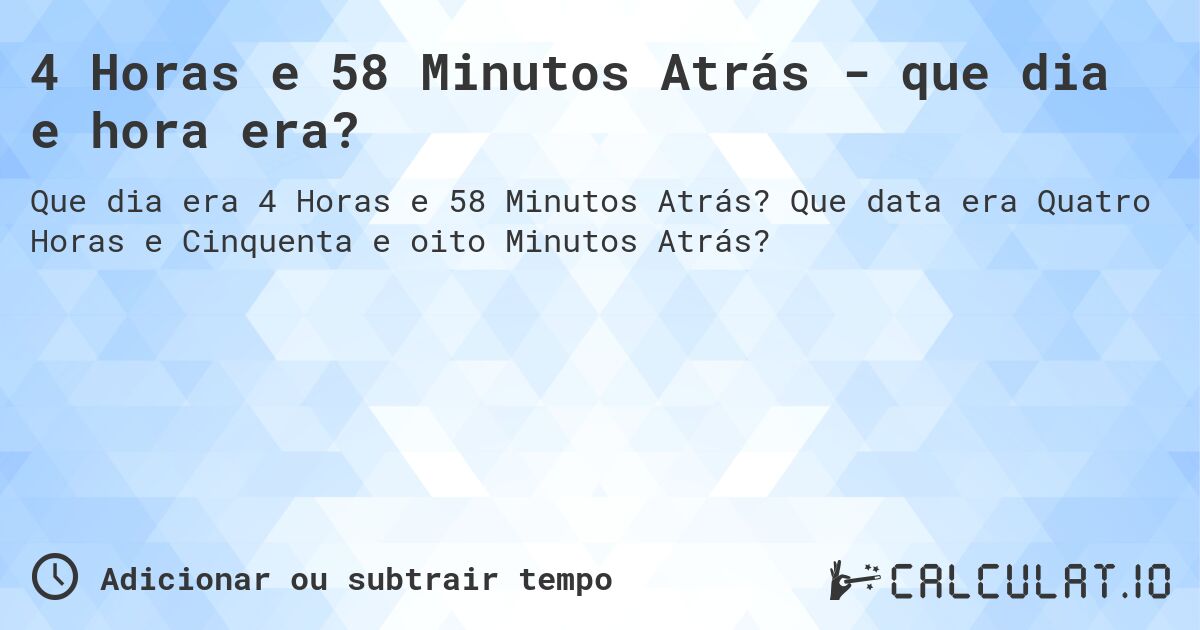 4 Horas e 58 Minutos Atrás - que dia e hora era?. Que data era Quatro Horas e Cinquenta e oito Minutos Atrás?