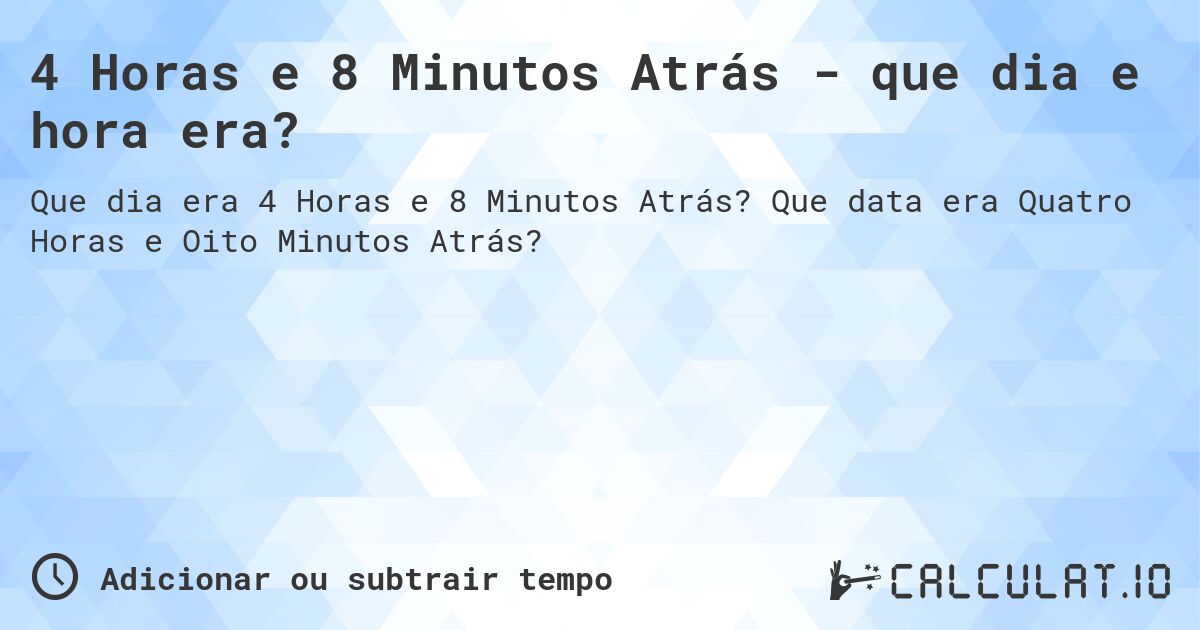 4 Horas e 8 Minutos Atrás - que dia e hora era?. Que data era Quatro Horas e Oito Minutos Atrás?
