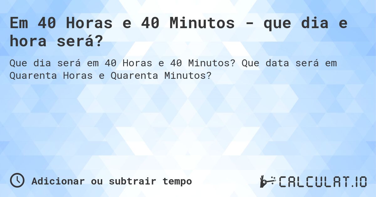 Em 40 Horas e 40 Minutos - que dia e hora será?. Que data será em Quarenta Horas e Quarenta Minutos?