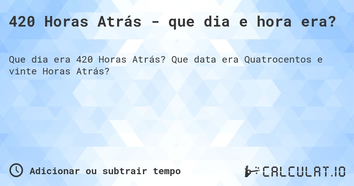 420 Horas Atrás - que dia e hora era?. Que data era Quatrocentos e vinte Horas Atrás?