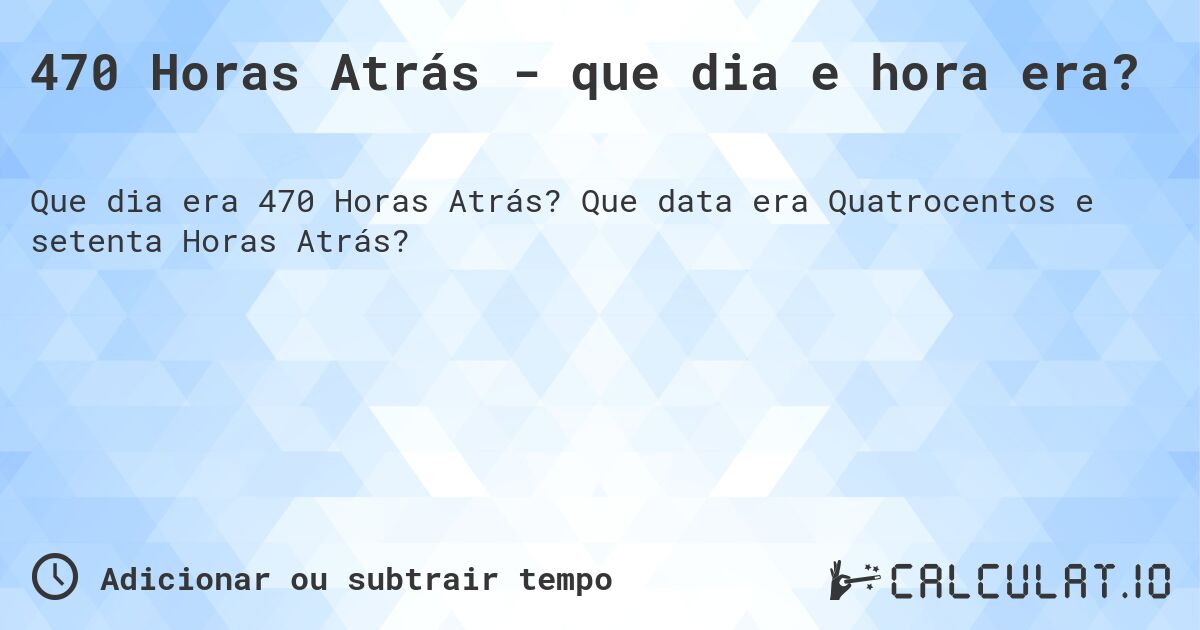 470 Horas Atrás - que dia e hora era?. Que data era Quatrocentos e setenta Horas Atrás?