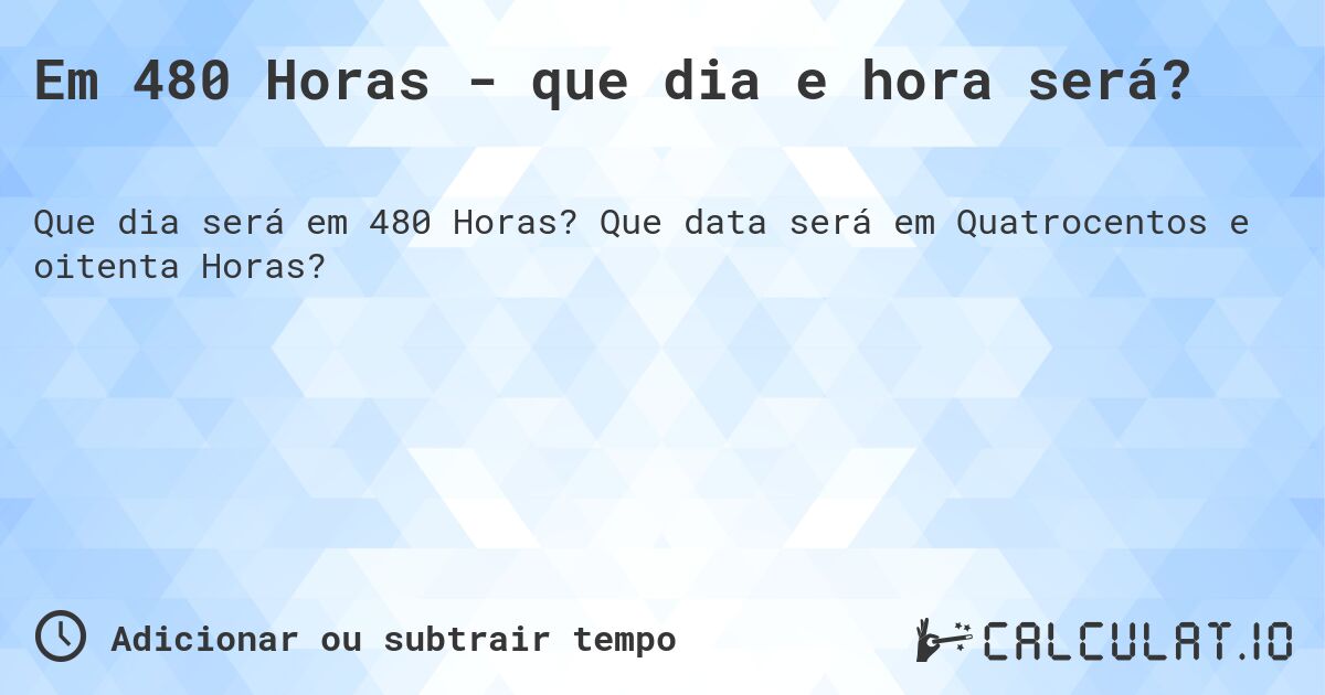 Em 480 Horas - que dia e hora será?. Que data será em Quatrocentos e oitenta Horas?