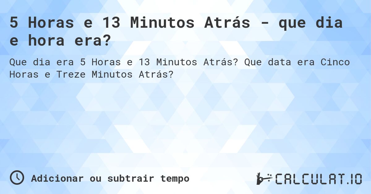 5 Horas e 13 Minutos Atrás - que dia e hora era?. Que data era Cinco Horas e Treze Minutos Atrás?
