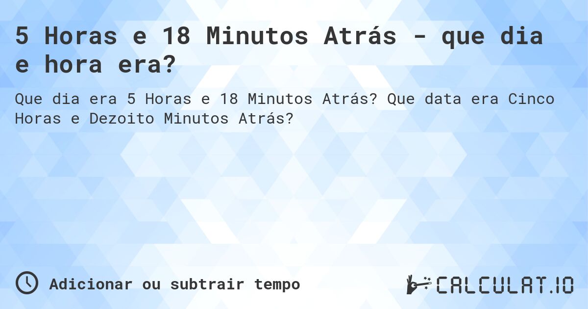 5 Horas e 18 Minutos Atrás - que dia e hora era?. Que data era Cinco Horas e Dezoito Minutos Atrás?