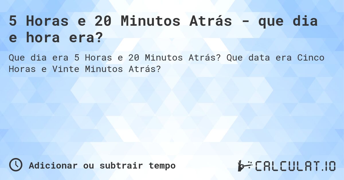 5 Horas e 20 Minutos Atrás - que dia e hora era?. Que data era Cinco Horas e Vinte Minutos Atrás?