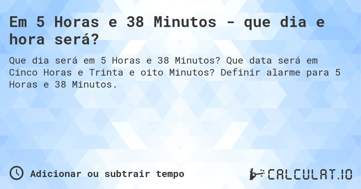 Em 5 Horas e 38 Minutos - que dia e hora será?. Que data será em Cinco Horas e Trinta e oito Minutos? Definir alarme para 5 Horas e 38 Minutos.