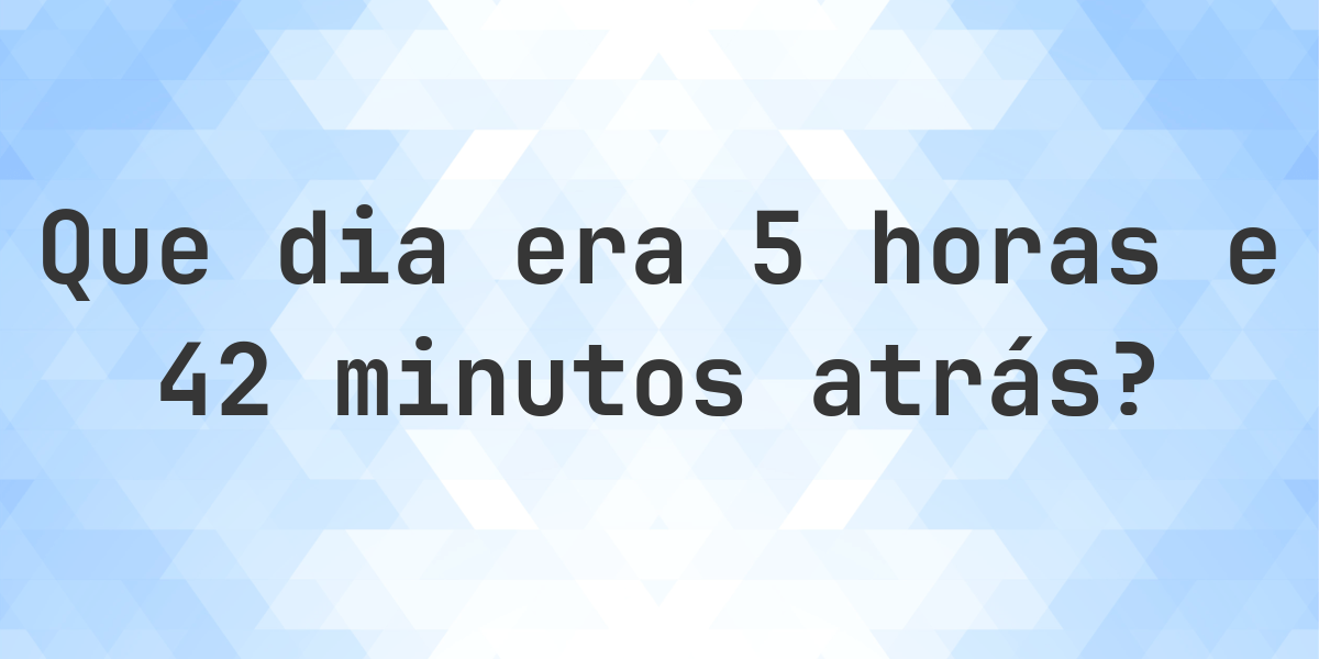 5 horas e 42 minutos atrás - que dia e hora era? - Calculatio