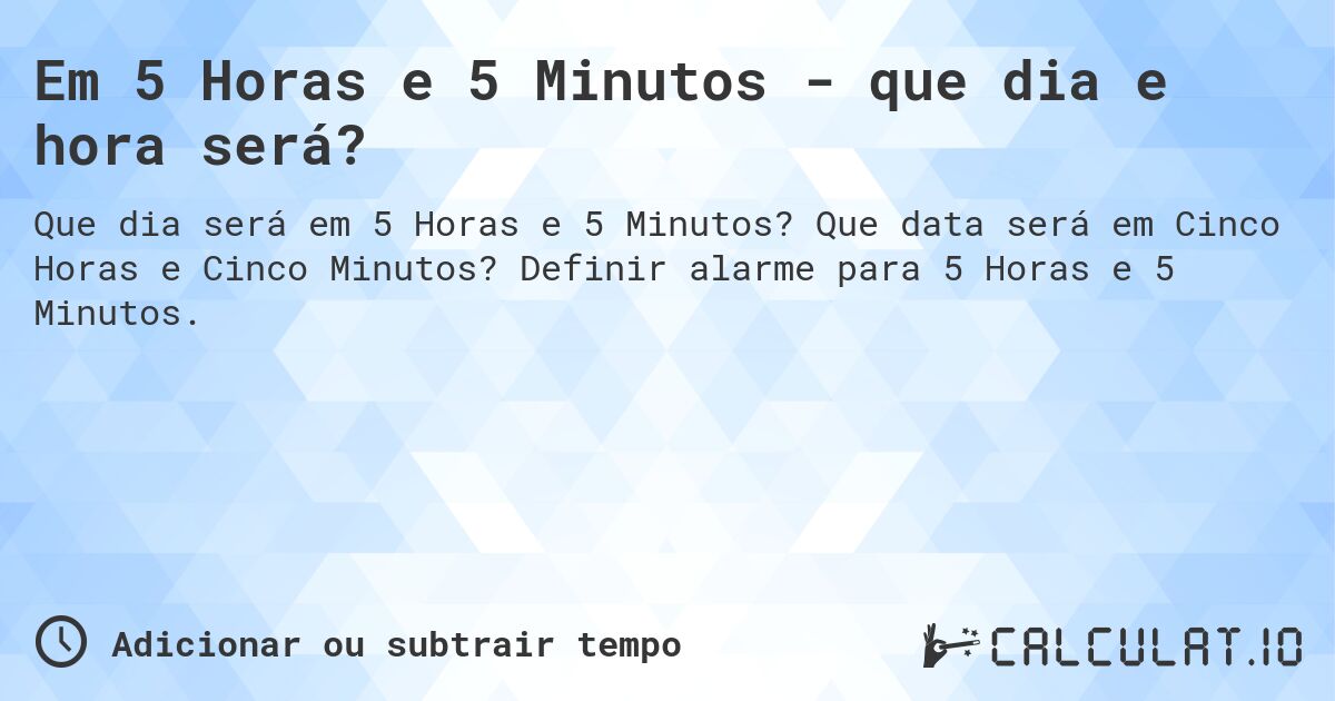 Em 5 Horas e 5 Minutos - que dia e hora será?. Que data será em Cinco Horas e Cinco Minutos? Definir alarme para 5 Horas e 5 Minutos.