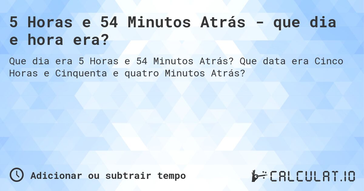 5 Horas e 54 Minutos Atrás - que dia e hora era?. Que data era Cinco Horas e Cinquenta e quatro Minutos Atrás?