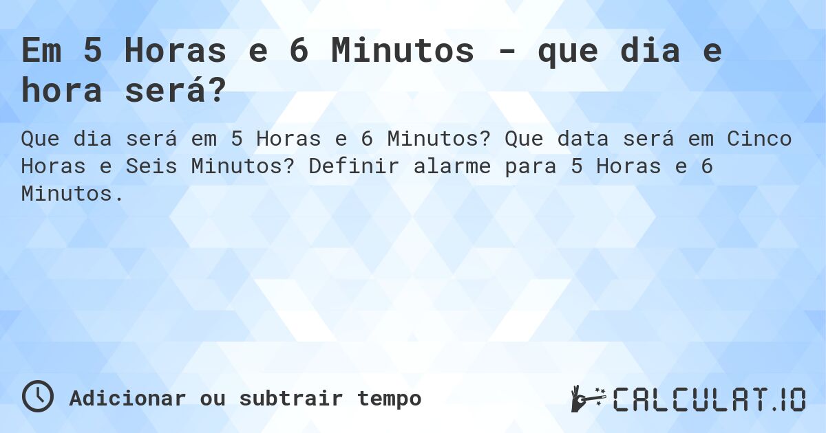 Em 5 Horas e 6 Minutos - que dia e hora será?. Que data será em Cinco Horas e Seis Minutos? Definir alarme para 5 Horas e 6 Minutos.