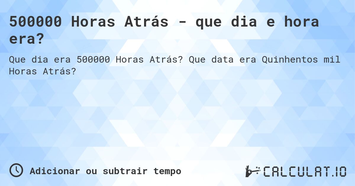 500000 Horas Atrás - que dia e hora era?. Que data era Quinhentos mil Horas Atrás?