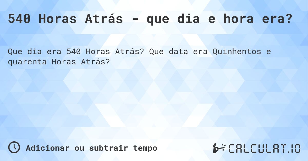 540 Horas Atrás - que dia e hora era?. Que data era Quinhentos e quarenta Horas Atrás?