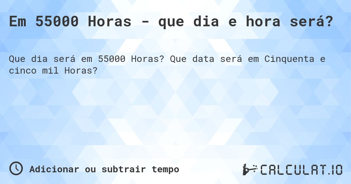 Em 55000 Horas - que dia e hora será?. Que data será em Cinquenta e cinco mil Horas?