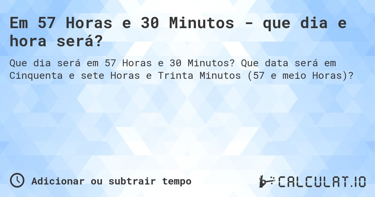 Em 57 Horas e 30 Minutos - que dia e hora será?. Que data será em Cinquenta e sete Horas e Trinta Minutos (57 e meio Horas)?