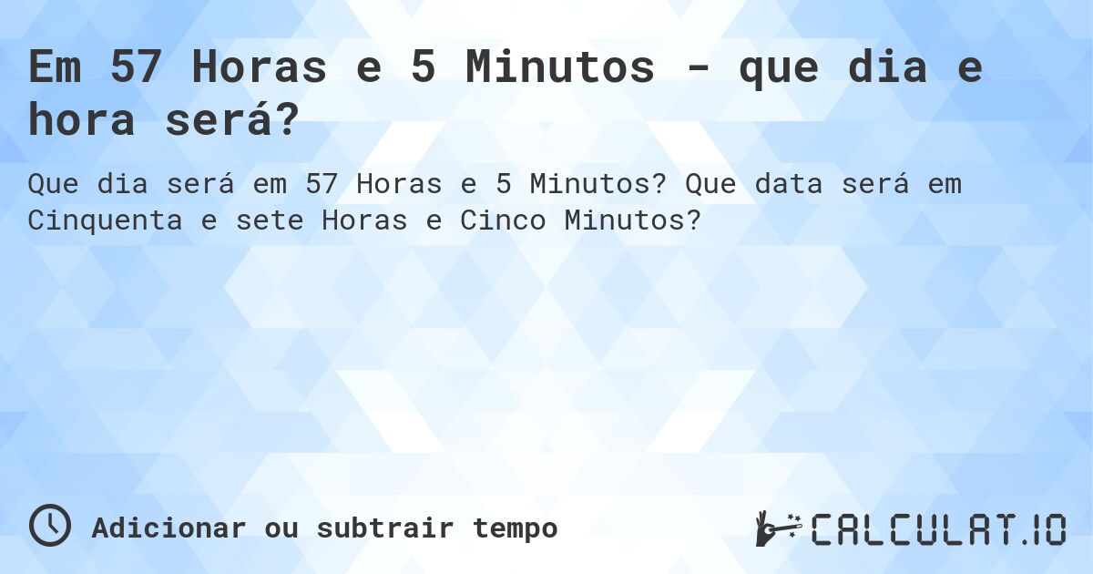 Em 57 Horas e 5 Minutos - que dia e hora será?. Que data será em Cinquenta e sete Horas e Cinco Minutos?